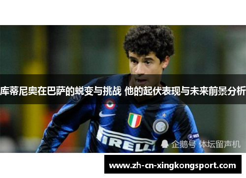 库蒂尼奥在巴萨的蜕变与挑战 他的起伏表现与未来前景分析