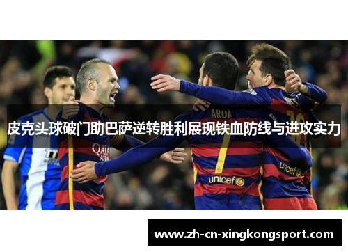 皮克头球破门助巴萨逆转胜利展现铁血防线与进攻实力