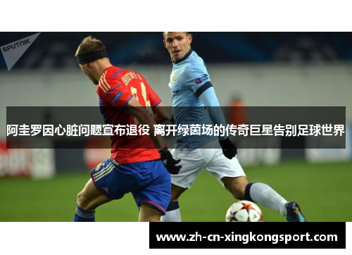 阿圭罗因心脏问题宣布退役 离开绿茵场的传奇巨星告别足球世界