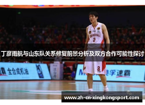 丁彦雨航与山东队关系修复前景分析及双方合作可能性探讨