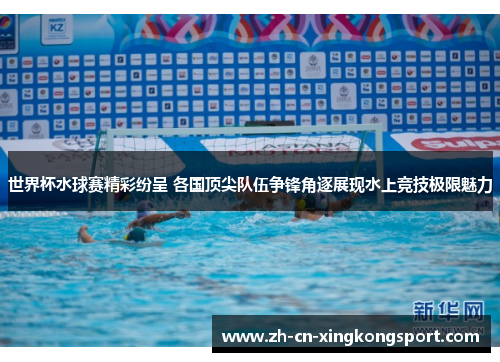世界杯水球赛精彩纷呈 各国顶尖队伍争锋角逐展现水上竞技极限魅力