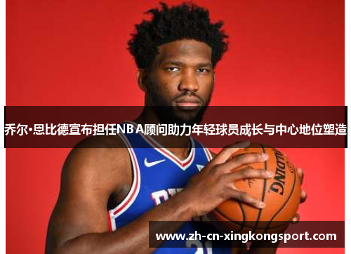 乔尔·恩比德宣布担任NBA顾问助力年轻球员成长与中心地位塑造