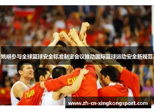 姚明参与全球篮球安全标准制定会议推动国际篮球运动安全新规范