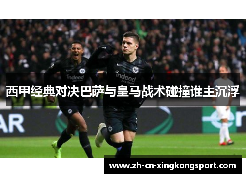 西甲经典对决巴萨与皇马战术碰撞谁主沉浮