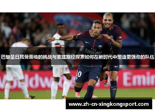 巴黎圣日耳曼面临的挑战与重建路径探索如何在新时代中塑造更强劲的队伍