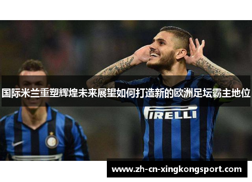 国际米兰重塑辉煌未来展望如何打造新的欧洲足坛霸主地位