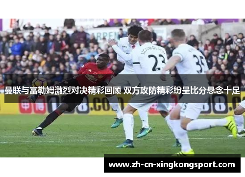 曼联与富勒姆激烈对决精彩回顾 双方攻防精彩纷呈比分悬念十足
