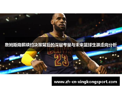 詹姆斯降薪续约决策背后的深层考量与未来篮球生涯走向分析