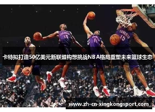 卡特拟打造50亿美元新联盟构想挑战NBA格局重塑未来篮球生态