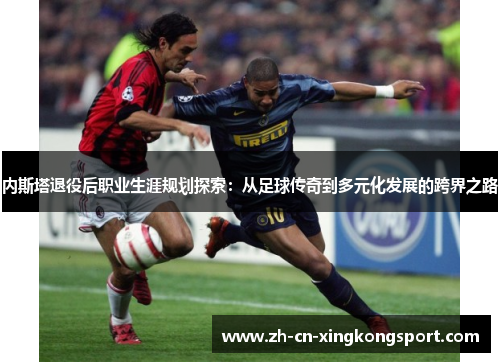 内斯塔退役后职业生涯规划探索：从足球传奇到多元化发展的跨界之路