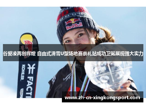 谷爱凌再创辉煌 自由式滑雪U型场地赛崇礼站成功卫冕展现强大实力