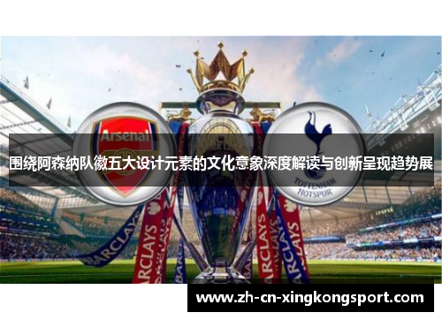 围绕阿森纳队徽五大设计元素的文化意象深度解读与创新呈现趋势展