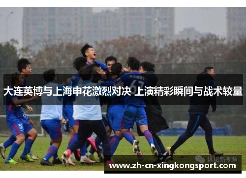 大连英博与上海申花激烈对决 上演精彩瞬间与战术较量