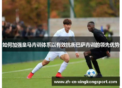 如何加强皇马青训体系以有效抗衡巴萨青训的领先优势 如何加强皇马青训体系以有效抗衡巴萨青训的领先优势