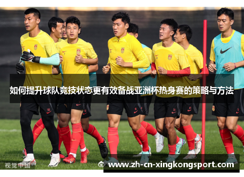 如何提升球队竞技状态更有效备战亚洲杯热身赛的策略与方法