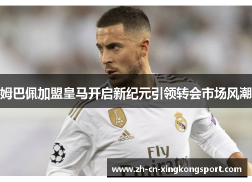姆巴佩加盟皇马开启新纪元引领转会市场风潮 姆巴佩加盟皇马开启新纪元引领转会市场风潮